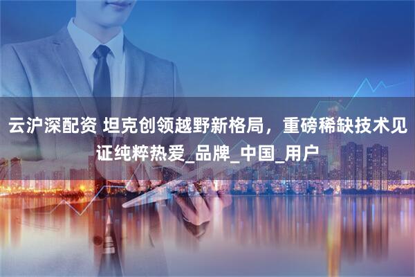 云沪深配资 坦克创领越野新格局，重磅稀缺技术见证纯粹热爱_品牌_中国_用户