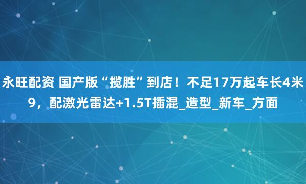 永旺配资 国产版“揽胜”到店！不足17万起车长4米9，配激光雷达+1.5T插混_造型_新车_方面