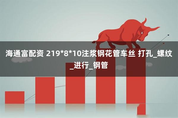 海通富配资 219*8*10注浆钢花管车丝 打孔_螺纹_进行_钢管