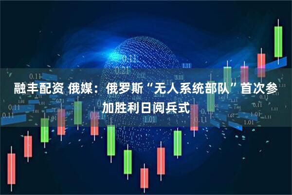 融丰配资 俄媒：俄罗斯“无人系统部队”首次参加胜利日阅兵式