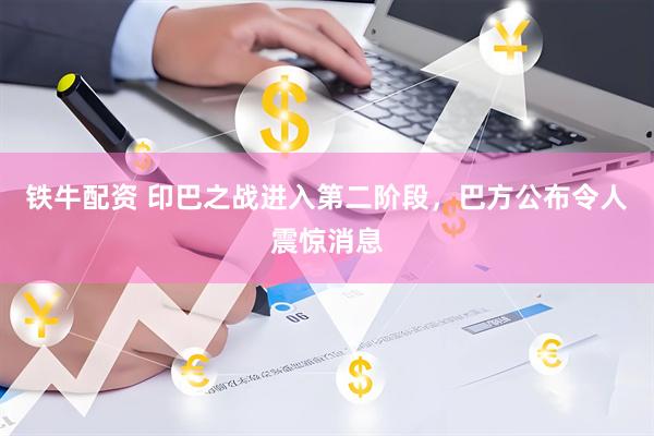 铁牛配资 印巴之战进入第二阶段，巴方公布令人震惊消息