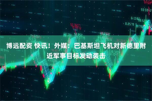 博远配资 快讯！外媒：巴基斯坦飞机对新德里附近军事目标发动袭击