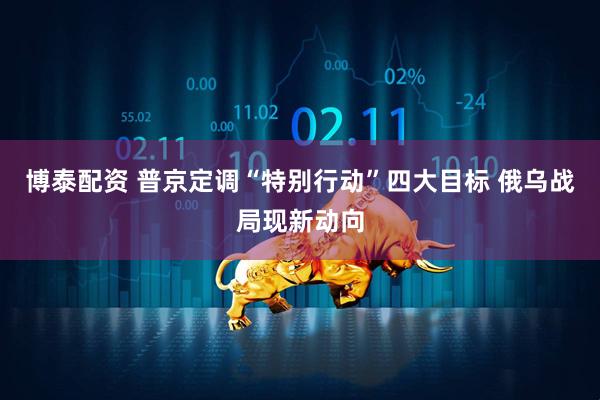 博泰配资 普京定调“特别行动”四大目标 俄乌战局现新动向
