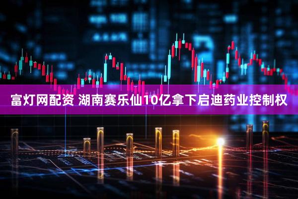 富灯网配资 湖南赛乐仙10亿拿下启迪药业控制权