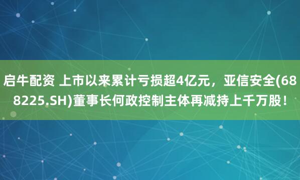 启牛配资 上市以来累计亏损超4亿元，亚信安全(688225.SH)董事长何政控制主体再减持上千万股！