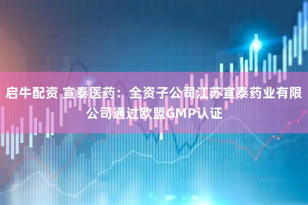 启牛配资 宣泰医药：全资子公司江苏宣泰药业有限公司通过欧盟GMP认证