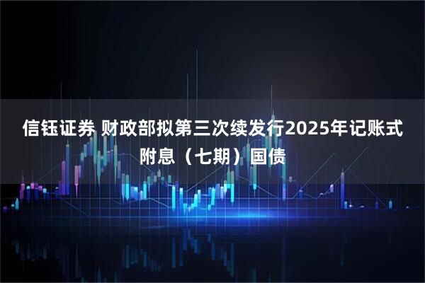 信钰证券 财政部拟第三次续发行2025年记账式附息（七期）国债