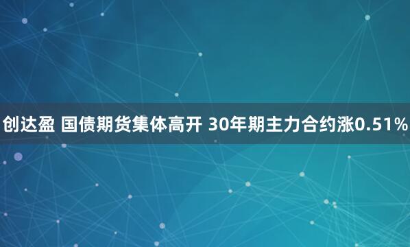 创达盈 国债期货集体高开 30年期主力合约涨0.51%