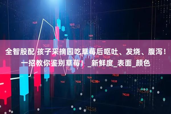 全智股配 孩子采摘园吃草莓后呕吐、发烧、腹泻！一招教你鉴别草莓！_新鲜度_表面_颜色