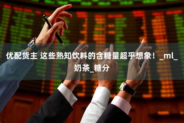 优配货主 这些熟知饮料的含糖量超乎想象！_ml_奶茶_糖分