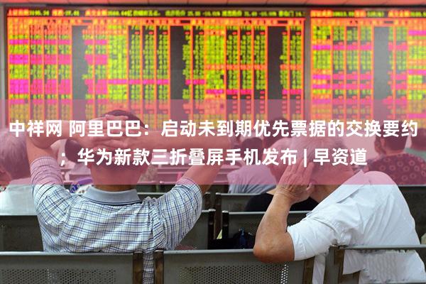 中祥网 阿里巴巴：启动未到期优先票据的交换要约；华为新款三折叠屏手机发布 | 早资道