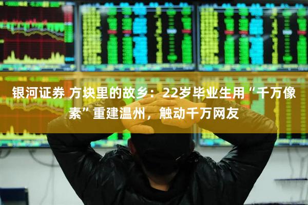 银河证券 方块里的故乡：22岁毕业生用“千万像素”重建温州，触动千万网友