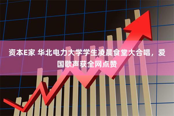 资本E家 华北电力大学学生凌晨食堂大合唱，爱国歌声获全网点赞