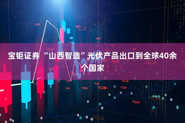 宝钜证券 “山西智造”光伏产品出口到全球40余个国家