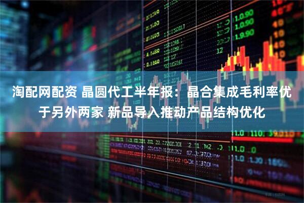 淘配网配资 晶圆代工半年报：晶合集成毛利率优于另外两家 新品导入推动产品结构优化