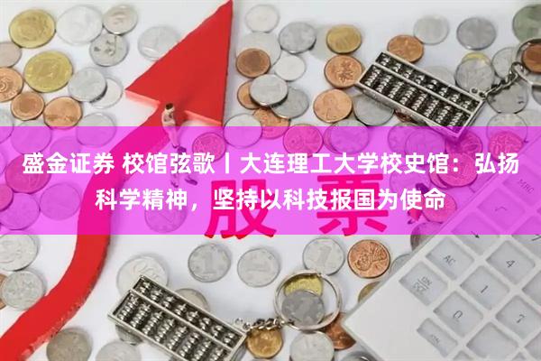 盛金证券 校馆弦歌丨大连理工大学校史馆：弘扬科学精神，坚持以科技报国为使命