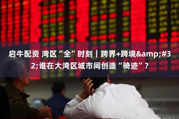 启牛配资 湾区“全”时刻|跨界+跨境 谁在大湾区城市间创造“骑迹”?