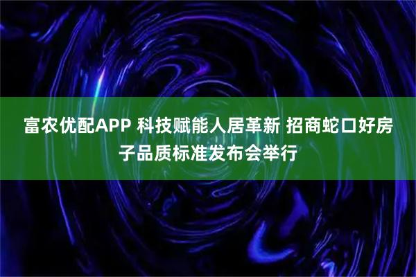 富农优配APP 科技赋能人居革新 招商蛇口好房子品质标准发布会举行