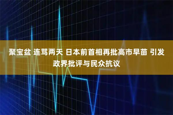 聚宝盆 连骂两天 日本前首相再批高市早苗 引发政界批评与民众抗议