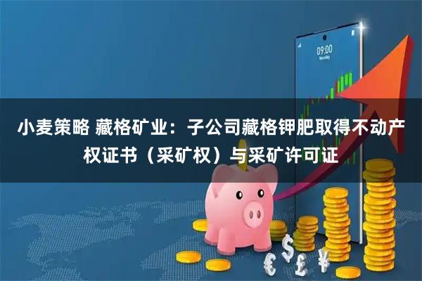 小麦策略 藏格矿业：子公司藏格钾肥取得不动产权证书（采矿权）与采矿许可证