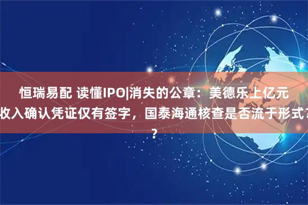 恒瑞易配 读懂IPO|消失的公章:美德乐上亿元收入确认凭证仅有签字,国泰海通核查是否流于形式?