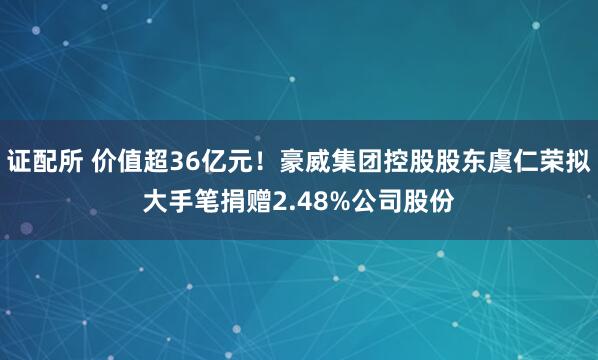 证配所 价值超36亿元!豪威集团控股股东虞仁荣拟大手笔捐赠2.48%公司股份