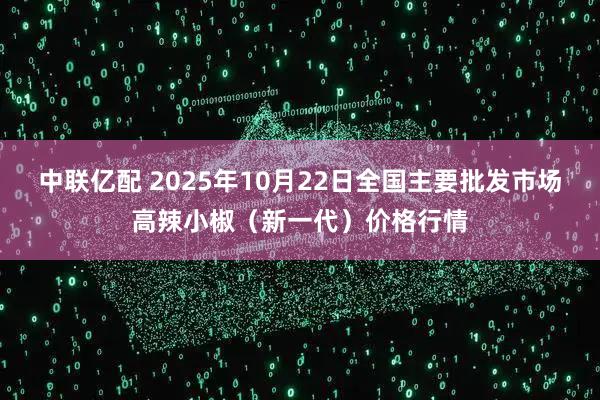 中联亿配 2025年10月22日全国主要批发市场高辣小椒(新一代)价格行情