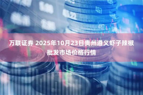 万联证券 2025年10月23日贵州遵义虾子辣椒批发市场价格行情
