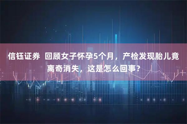 信钰证券 回顾女子怀孕5个月,产检发现胎儿竟离奇消失,这是怎么回事?