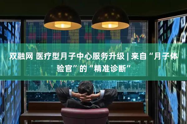 双融网 医疗型月子中心服务升级 | 来自“月子体验官”的“精准诊断”