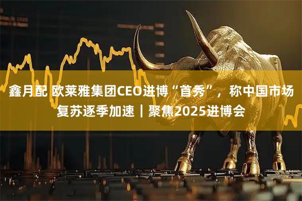 鑫月配 欧莱雅集团CEO进博“首秀”,称中国市场复苏逐季加速|聚焦2025进博会