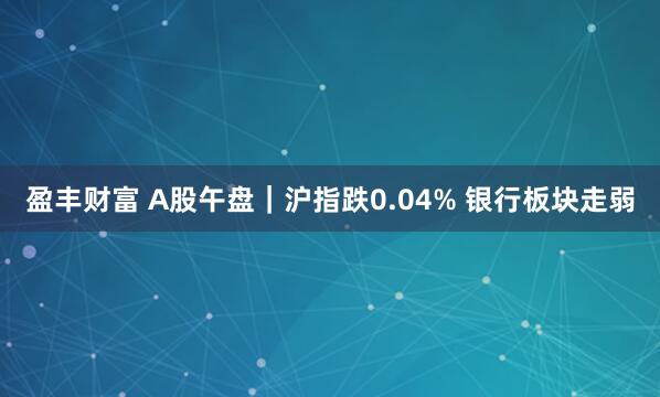 盈丰财富 A股午盘｜沪指跌0.04% 银行板块走弱