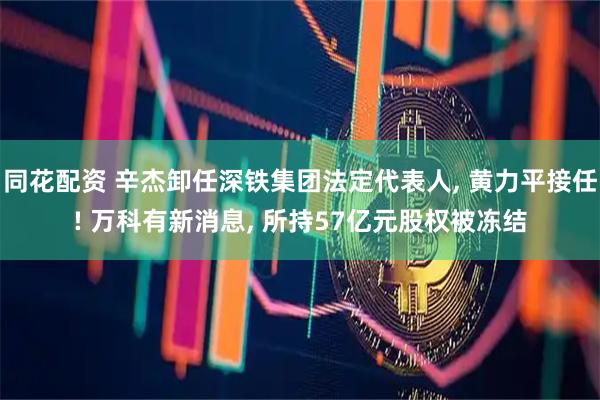 同花配资 辛杰卸任深铁集团法定代表人, 黄力平接任! 万科有新消息, 所持57亿元股权被冻结